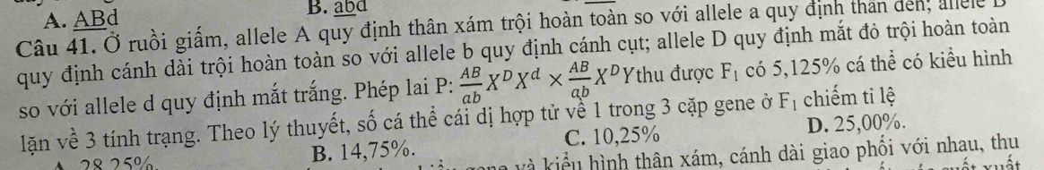 A. ABd B. abd
Câu 41. Ở ruồi giấm, allele A quy định thân xám trội hoàn toàn so với allele a quy định than den, allele
quy định cánh dài trội hoàn toàn so với allele b quy định cánh cụt; allele D quy định mắt đỏ trội hoàn toàn
so với allele d quy định mắt trắng. Phép lai P:  AB/ab X^DX^d*  AB/ab X^DY thu được F_1 có 5,125% cá thể có kiểu hình
lặn về 3 tính trạng. Theo lý thuyết, số cá thể cái dị hợp tử về 1 trong 3 cặp gene ở F_1 chiếm ti lệ
2 8 25% B. 14,75%. C. 10,25% D. 25,00%.
và kiểu hình thân xám, cánh dài giao phối với nhạu, thu ất xuất