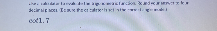 Use a calculator to evaluate the trigonometric function. Round your answer to four 
decimal places. (Be sure the calculator is set in the correct angle mode.)
cot 1.7