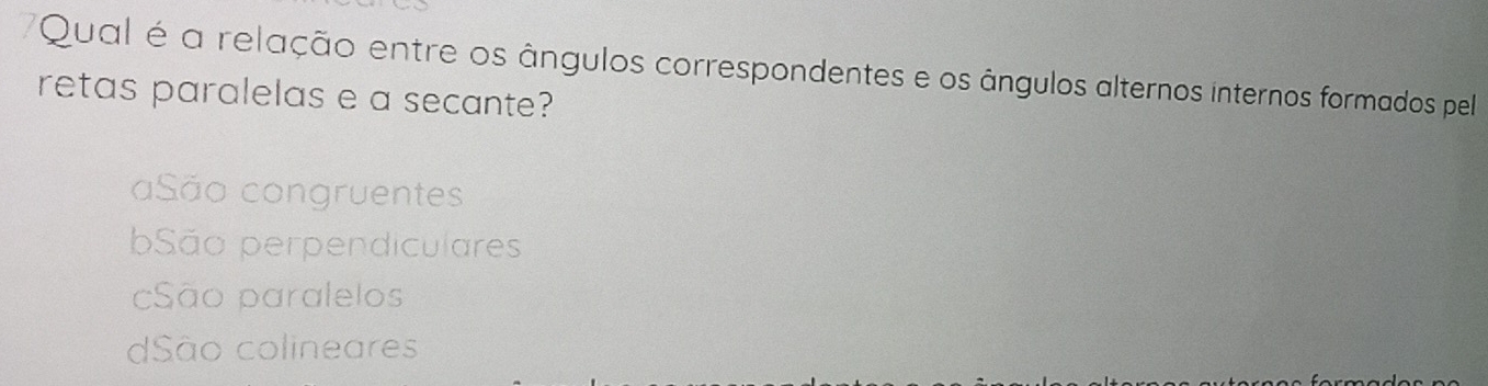 Qual é a relação entre os ângulos correspondentes e os ângulos alternos internos formados pel
retas paralelas e a secante?
aSão congruentes
São perpendiculares
São paralelos
dSão colineares