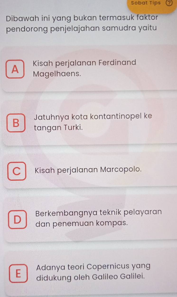 Sobat Tips
Dibawah ini yang bukan termasuk faktor
pendorong penjelajahan samudra yaitu
Kisah perjalanan Ferdinand
A Magelhaens.
Jatuhnya kota kontantinopel ke
B tangan Turki.
C Kisah perjalanan Marcopolo.
Berkembangnya teknik pelayaran
dan penemuan kompas.
Adanya teori Copernicus yang
E didukung oleh Galileo Galilei.