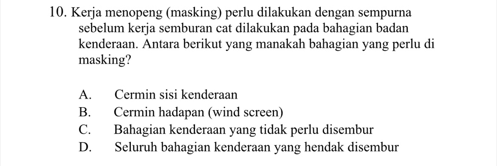 Kerja menopeng (masking) perlu dilakukan dengan sempurna
sebelum kerja semburan cat dilakukan pada bahagian badan
kenderaan. Antara berikut yang manakah bahagian yang perlu di
masking?
A. Cermin sisi kenderaan
B. Cermin hadapan (wind screen)
C. Bahagian kenderaan yang tidak perlu disembur
D. Seluruh bahagian kenderaan yang hendak disembur