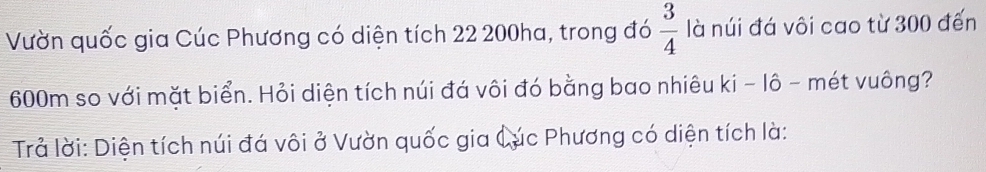 Vườn quốc gia Cúc Phương có diện tích 22 200ha, trong đó  3/4  là núi đá vôi cao từ 300 đến
600m so với mặt biển. Hỏi diện tích núi đá vôi đó bằng bao nhiêu ki - lô - mét vuông? 
Trả lời: Diện tích núi đá vôi ở Vườn quốc gia Cúc Phương có diện tích là: