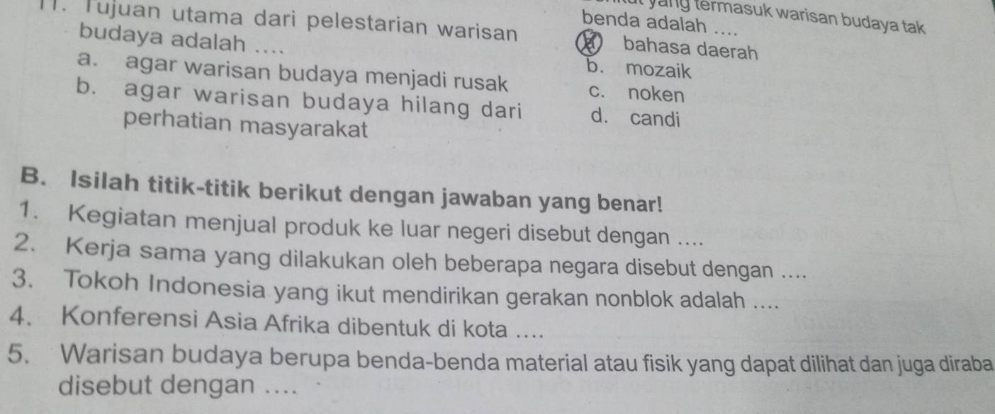 ut yang termasuk warisan budaya tak 
benda adalah ....
1. Tujuan utama dari pelestarian warisan bahasa daerah
budaya adalah ....
b. mozaik
a. agar warisan budaya menjadi rusak c. noken
b. agar warisan budaya hilang dari dà candi
perhatian masyarakat
B. Isilah titik-titik berikut dengan jawaban yang benar!
1. Kegiatan menjual produk ke luar negeri disebut dengan ....
2. Kerja sama yang dilakukan oleh beberapa negara disebut dengan ....
3. Tokoh Indonesia yang ikut mendirikan gerakan nonblok adalah ....
4. Konferensi Asia Afrika dibentuk di kota ....
5. Warisan budaya berupa benda-benda material atau fisik yang dapat dilihat dan juga diraba
disebut dengan ....