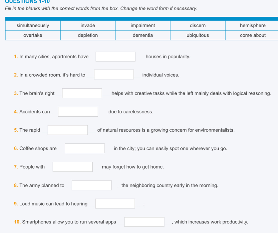 Fill in the blanks with the correct words from the box. Change the word form if necessary. 
1. In many cities, apartments have □ houses in popularity. 
2. In a crowded room, it's hard to □ individual voices. 
3. The brain's right □ helps with creative tasks while the left mainly deals with logical reasoning. 
4. Accidents can □ due to carelessness. 
5. The rapid □  □  □ of natural resources is a growing concern for environmentalists. 
6. Coffee shops are □ in the city; you can easily spot one wherever you go. 
7. People with □ may forget how to get home. 
8. The army planned to □ the neighboring country early in the morning. 
9. Loud music can lead to hearing □ . 
10. Smartphones allow you to run several apps □ , which increases work productivity.