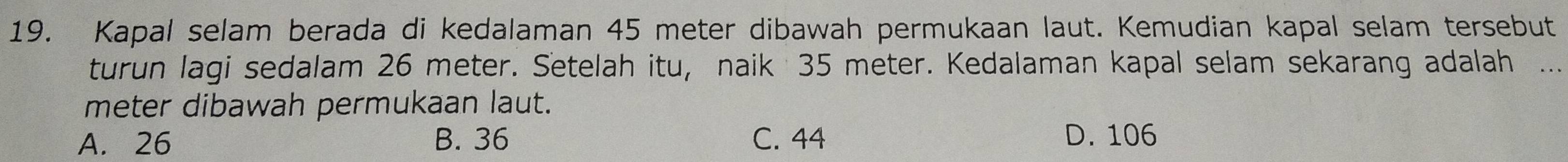 Kapal selam berada di kedalaman 45 meter dibawah permukaan laut. Kemudian kapal selam tersebut
turun lagi sedalam 26 meter. Setelah itu, naik 35 meter. Kedalaman kapal selam sekarang adalah_
meter dibawah permukaan laut.
A. 26 B. 36 C. 44 D. 106