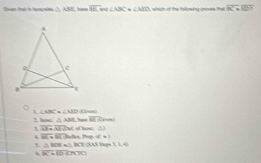 Given that in isosceles △ ABE base overline BE:a nd ∠ ABC=∠ AED which of the following proves that overline BC=overline BC
B ∠ ABC=∠ AED  ven
2. Isosc. △ ABE base overline BE(Civen)
3 overline AB=overline AE Def, of Isosc. △ )
4 overline BE=overline BE Reñox. Prop. 20°
5 △ BDE≌ △ BCE (SAS Steps (3,4)
6. overline BC≌ overline BD 1 a PCIO