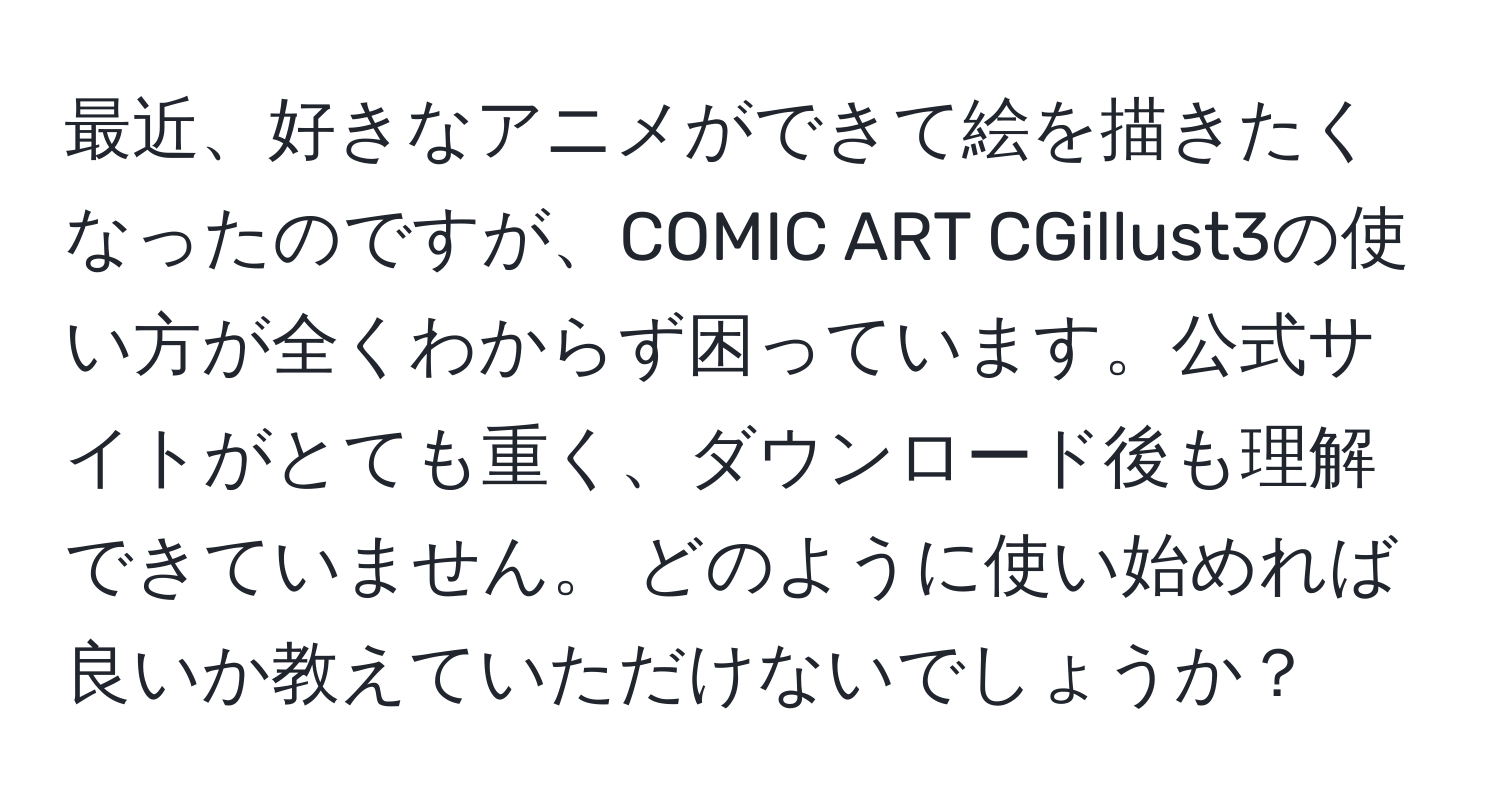 最近、好きなアニメができて絵を描きたくなったのですが、COMIC ART CGillust3の使い方が全くわからず困っています。公式サイトがとても重く、ダウンロード後も理解できていません。 どのように使い始めれば良いか教えていただけないでしょうか？