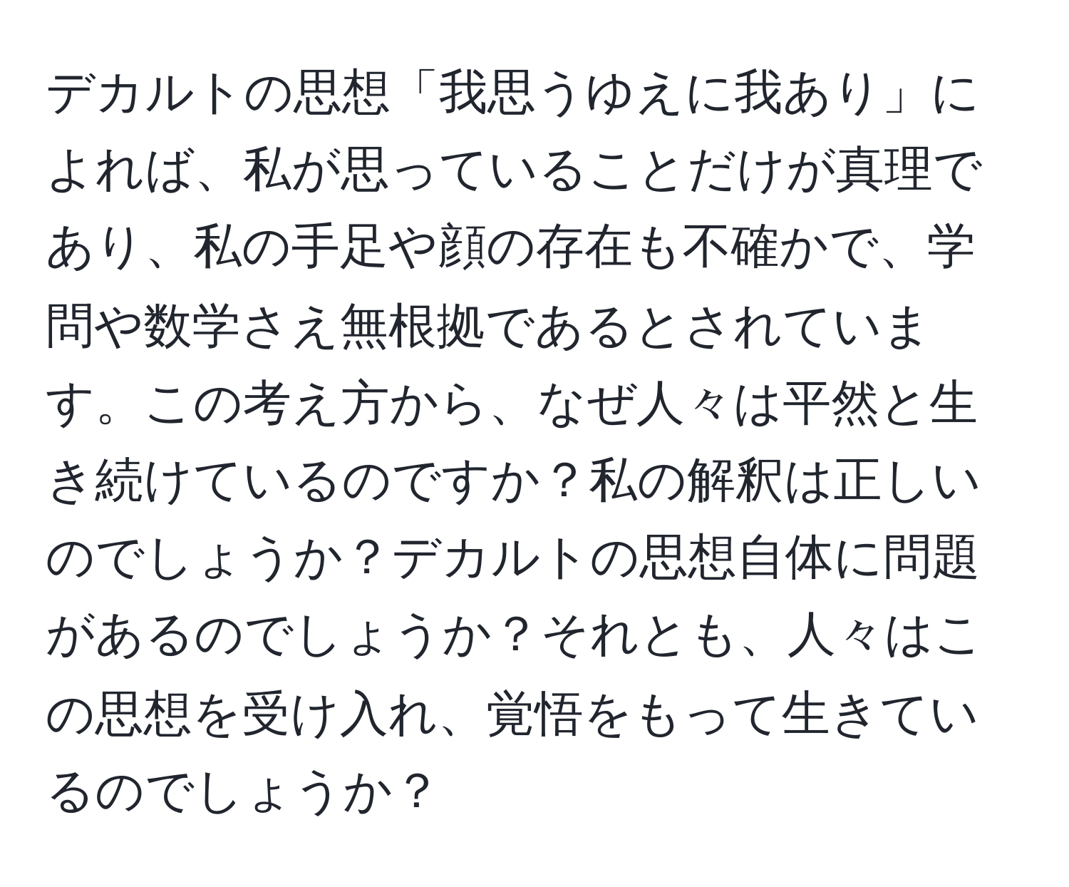 デカルトの思想「我思うゆえに我あり」によれば、私が思っていることだけが真理であり、私の手足や顔の存在も不確かで、学問や数学さえ無根拠であるとされています。この考え方から、なぜ人々は平然と生き続けているのですか？私の解釈は正しいのでしょうか？デカルトの思想自体に問題があるのでしょうか？それとも、人々はこの思想を受け入れ、覚悟をもって生きているのでしょうか？