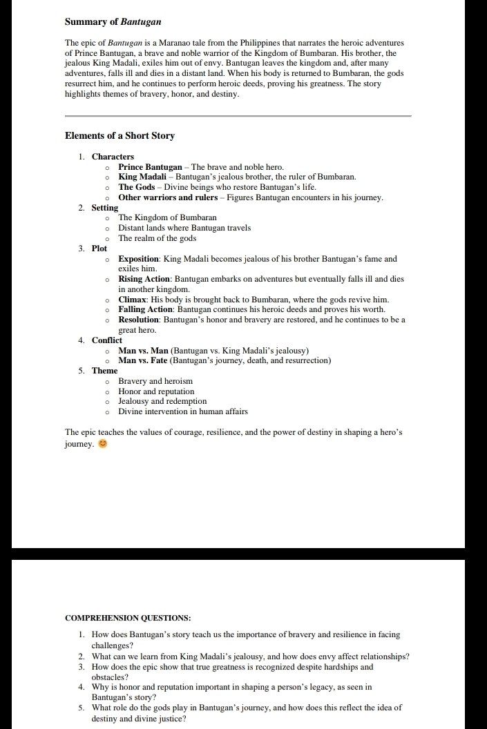 Summary of Bantugan
The epic of Bantugan is a Maranao tale from the Philippines that narrates the heroic adventures
of Prince Bantugan, a brave and noble warrior of the Kingdom of Bumbaran. His brother, the
jealous King Madali, exiles him out of envy. Bantugan leaves the kingdom and, after many
adventures, falls ill and dies in a distant land. When his body is returned to Bumbaran, the gods
resurrect him, and he continues to perform heroic deeds, proving his greatness. The story
highlights themes of bravery, honor, and destiny.
Elements of a Short Story
. Characters
。 Prince Bantugan - The brave and noble hero.
King Madali - Bantugan’s jealous brother, the ruler of Bumbaran.
The Gods - Divine beings who restore Bantugan's life.
Other warriors and rulers - Figures Bantugan encounters in his journey.
2. Setting
。 The Kingdom of Bumbaran
D Distant lands where Bantugan travels
The realm of the gods
3. Plot
。 Exposition: King Madali becomes jealous of his brother Bantugan’s fame and
exiles him.
。 Rising Action: Bantugan embarks on adventures but eventually falls ill and dies
in another kingdom.
。 Climax: His body is brought back to Bumbaran, where the gods revive him.
。 Falling Action: Bantugan continues his heroic deeds and proves his worth.
。 Resolution: Bantugan’s honor and bravery are restored, and he continues to be a
great hero.
4. Conflict
○ Man vs. Man (Bantugan vs. King Madali’s jealousy)
。 Man vs. Fate (Bantugan’s journey, death, and resurrection)
5. Theme
。 Bravery and heroism
。 Honor and reputation
。 Jealousy and redemption
。 Divine intervention in human affairs
The epic teaches the values of courage, resilience, and the power of destiny in shaping a hero's
journey.
COMPREHENSION QUESTIONS:
1. How does Bantugan’s story teach us the importance of bravery and resilience in facing
challenges?
2. What can we learn from King Madali’s jealousy, and how does envy affect relationships?
3. How does the epic show that true greatness is recognized despite hardships and
obstacles?
4. Why is honor and reputation important in shaping a person’s legacy, as seen in
Bantugan's story?
5. What role do the gods play in Bantugan’s journey, and how does this reflect the idea of
destiny and divine justice?