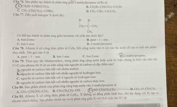 Sản phẩm tạo thành từ phản ứng giữa 2-methylpropene và Br_2 là
a CH_2Br-CHBr(CH_3)_2.
B. CH_2Br-CH(CH_3)-CH_2Br.
C. CH_3-CH(CH_3)_2-CHBr_2 D. CH_3-CBr_2-CH_2CH_3.
Câu 77. Dẫn xuất halogen X dưới đảy:
^Br_CH_2-CH_1
Có thể tạo thành từ phản ứng giữa bromine với chất nào dưới đây?
A. but-2-ene. B. pent —1 — ene.
C. but-1-ene. D. 2-methylpropene.
Cầu 78. Alkene A có công thức phân tử C₄H₃. Khi cộng nước vào A (có xúc tác acid) chỉ tạo ra một sản phẩm
duy nhất. Tên gọi của A là
A. pent - 1 - ene. B. but-1-ene. C. but-2-ene. D.2-methylpropene.
Câu 79. Theo quy tắc Markovnikov, trong phản ứng cộng nước hoặc acid (kí hiệu chung là HA) vào liên kết
C=C của alkene thì H sẽ ưu tiên cộng vào nguyên tử carbon có đặc điểm nào?
Ar nguyên tử carbon liên kết với nhóm methyl.
B. nguyên tử carbon liên kết với nhiều nguyên tử hydrogen hơn.
C. nguyên tử carbon liên kết với ít nguyên tử hydrogen hơn.
D. nguyên tử carbon liên kết với nhiều nguyên tử carbon khác hơn.
Câu 80. Sản phẩm chính của phản ứng cộng hợp nước vào 2-methylpropene là
A. CH_3-CH(OH)-CH_3. B. CH_3CH_2CH_2-OH. a HO-CH_2CH_2CH_3. CH_3-O-CH_2CH_3.
Câu 81. Alkene X có công thức phân tử C_6H_12 2. X không có đồng phân hình học, khi tác dụng với H_2 tạo rà
alkane mạch thắng. Sản phẩm chính tạo ra từ phản ứng giữa X với H_2O (xúc tác H^+) là
