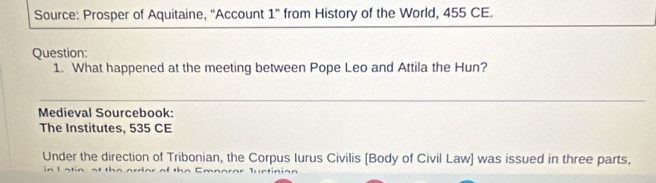 Source: Prosper of Aquitaine, “Account 1” from History of the World, 455 CE. 
_ 
Question: 
1. What happened at the meeting between Pope Leo and Attila the Hun? 
_ 
Medieval Sourcebook: 
The Institutes, 535 CE 
Under the direction of Tribonian, the Corpus Iurus Civilis [Body of Civil Law] was issued in three parts,