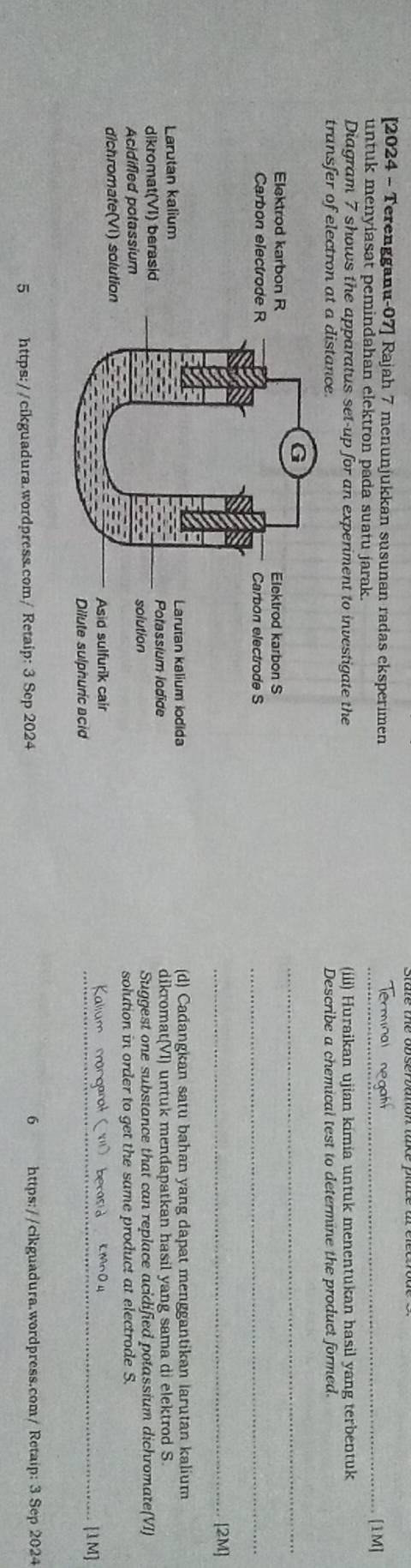 [2024 - Terengganu-07] Rajah 7 menunjukkan susunan radas eksperimen Erminal negaf
untuk menyiasat pemindahan elektron pada suatu jarak.
_[1M]
Diagram 7 shows the apparatus set-up for an experiment to investigate the (iii) Huraikan ujian kimia untuk menentukan hasil yang terbentuk
transfer of electron at a distance. Describe a chemical test to determine the product formed.
_
_
_[2M]
(d) Cadangkan satu bahan yang dapat menggantikan larutan kalium
dikromat(VI) untuk mendapatkan hasil yang sama di elektrod S.
Suggest one substance that can replace acidified potassium dichromate(VI)
solution in order to get the same product at electrode S.
Kalium manganat ( X1) berasid KMn O4
_[1M]
5 https://cikguadura.wordpress.com/ Retaip: 3 Sep 2024 6 https://cikguadura.wordpress.com/Retaip: 3 Sep 2024