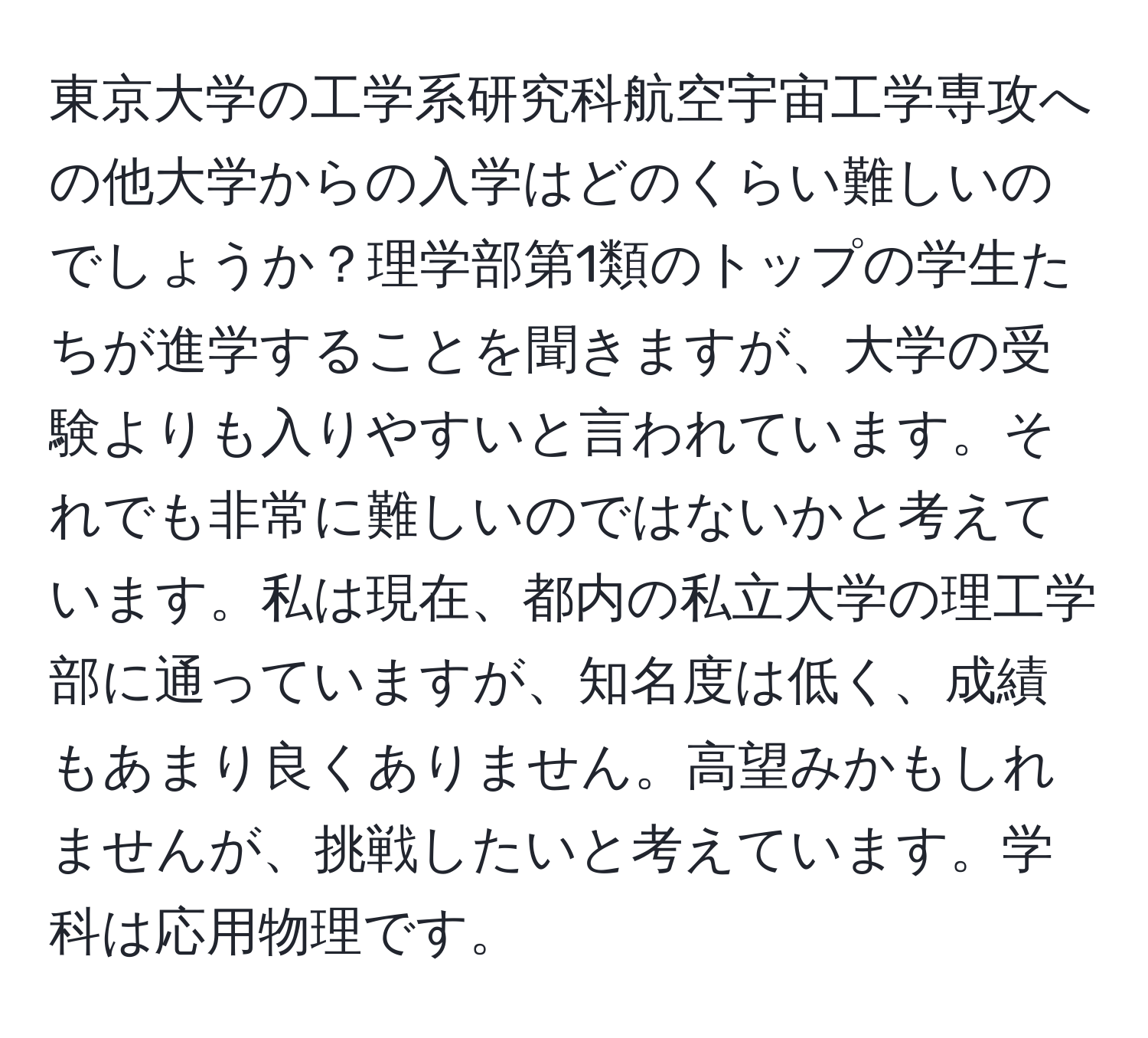 東京大学の工学系研究科航空宇宙工学専攻への他大学からの入学はどのくらい難しいのでしょうか？理学部第1類のトップの学生たちが進学することを聞きますが、大学の受験よりも入りやすいと言われています。それでも非常に難しいのではないかと考えています。私は現在、都内の私立大学の理工学部に通っていますが、知名度は低く、成績もあまり良くありません。高望みかもしれませんが、挑戦したいと考えています。学科は応用物理です。