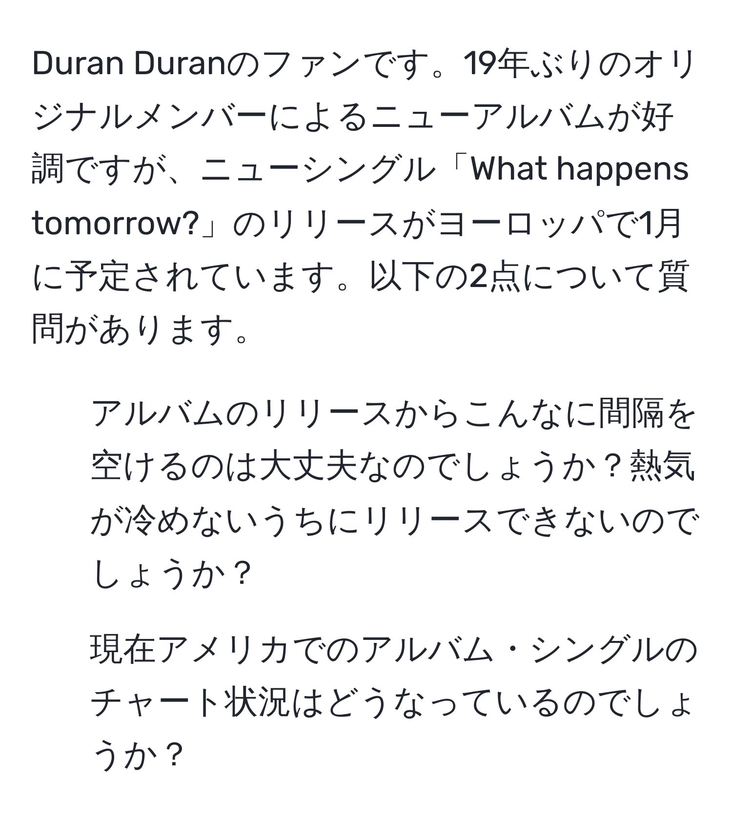 Duran Duranのファンです。19年ぶりのオリジナルメンバーによるニューアルバムが好調ですが、ニューシングル「What happens tomorrow?」のリリースがヨーロッパで1月に予定されています。以下の2点について質問があります。  
1. アルバムのリリースからこんなに間隔を空けるのは大丈夫なのでしょうか？熱気が冷めないうちにリリースできないのでしょうか？  
2. 現在アメリカでのアルバム・シングルのチャート状況はどうなっているのでしょうか？