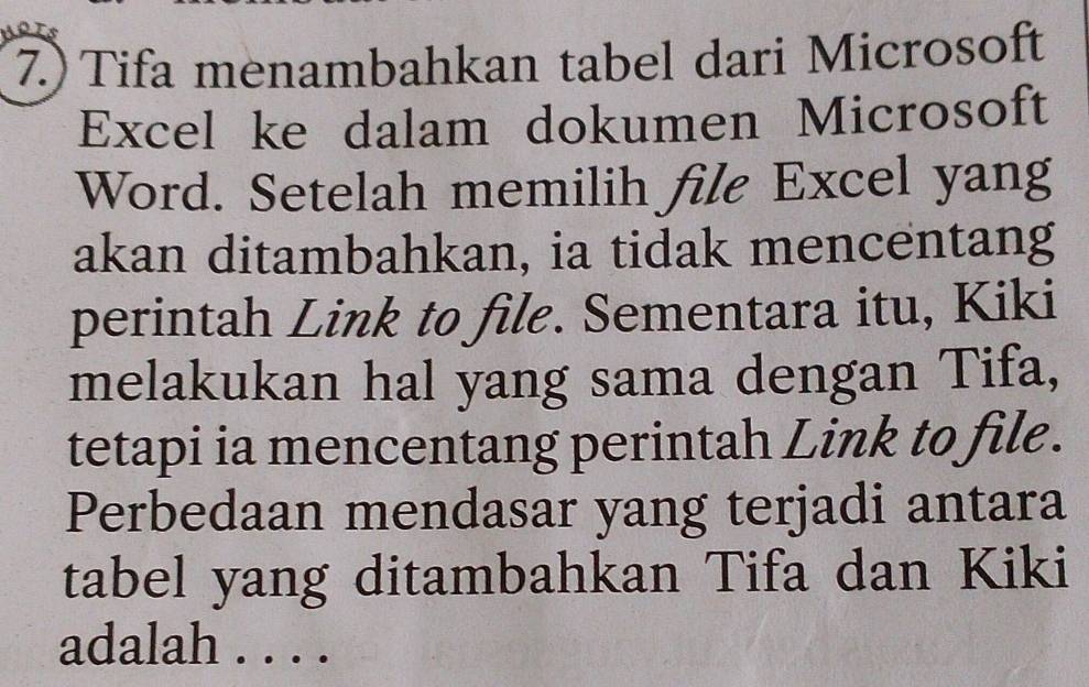 7.) Tifa menambahkan tabel dari Microsoft 
Excel ke dalam dokumen Microsoft 
Word. Setelah memilih file Excel yang 
akan ditambahkan, ia tidak mencentang 
perintah Link to file. Sementara itu, Kiki 
melakukan hal yang sama dengan Tifa, 
tetapi ia mencentang perintah Link to file. 
Perbedaan mendasar yang terjadi antara 
tabel yang ditambahkan Tifa dan Kiki 
adalah . . . .