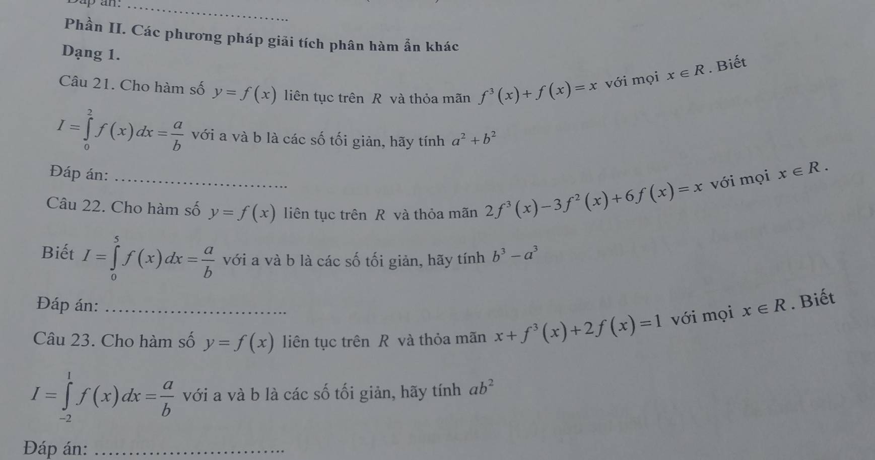 sup an._ 
Phần II. Các phương pháp giải tích phân hàm ẩn khác 
Dạng 1.
x∈ R. Biết 
Câu 21. Cho hàm số y=f(x) liên tục trên R và thỏa mãn f^3(x)+f(x)=x với mọi
I=∈tlimits _0^(2f(x)dx=frac a)b với a và b là các số tối giản, hãy tính a^2+b^2
_ 
Đáp án: 
Câu 22. Cho hàm số y=f(x) liên tục trên R và thỏa mãn
2f^3(x)-3f^2(x)+6f(x)=x với mọi x∈ R. 
Biết I=∈tlimits _0^(5f(x)dx=frac a)b với a và b là các số tối giản, hãy tính b^3-a^3
Đáp án: x∈ R. Biết 
Câu 23. Cho hàm số y=f(x) liên tục trên R và thỏa mãn x+f^3(x)+2f(x)=1 với mọi
I=∈tlimits _(-2)^1f(x)dx= a/b  với a và b là các số tối giản, hãy tính ab^2
Đáp án:_