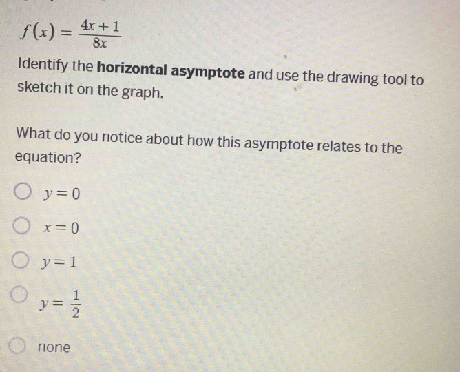 f(x)= (4x+1)/8x 
Identify the horizontal asymptote and use the drawing tool to
sketch it on the graph.
What do you notice about how this asymptote relates to the
equation?
y=0
x=0
y=1
y= 1/2 
none