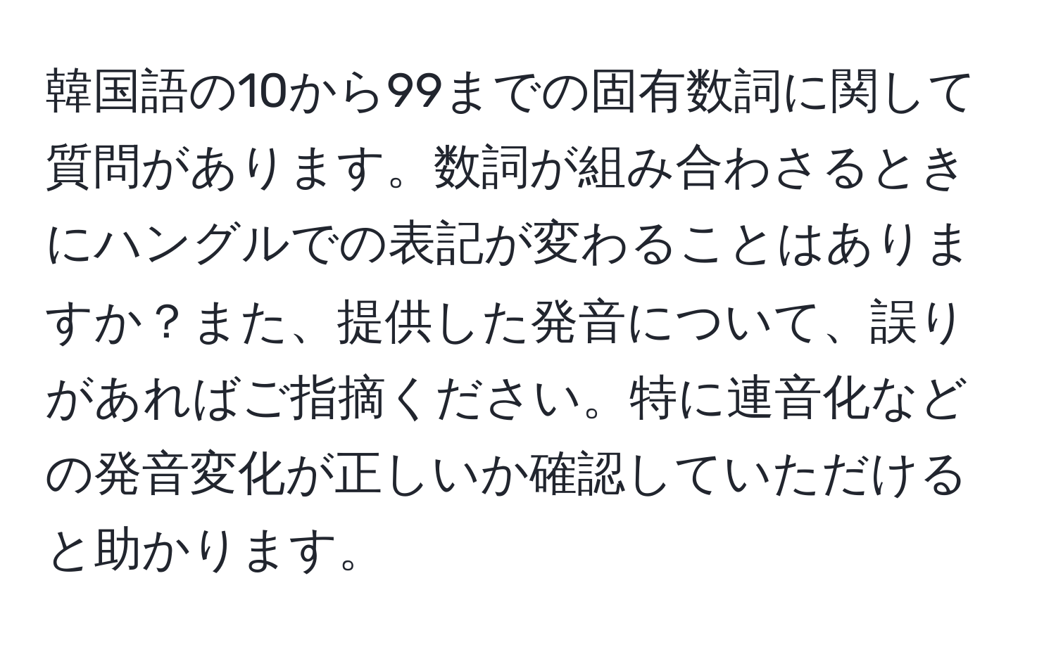 韓国語の10から99までの固有数詞に関して質問があります。数詞が組み合わさるときにハングルでの表記が変わることはありますか？また、提供した発音について、誤りがあればご指摘ください。特に連音化などの発音変化が正しいか確認していただけると助かります。