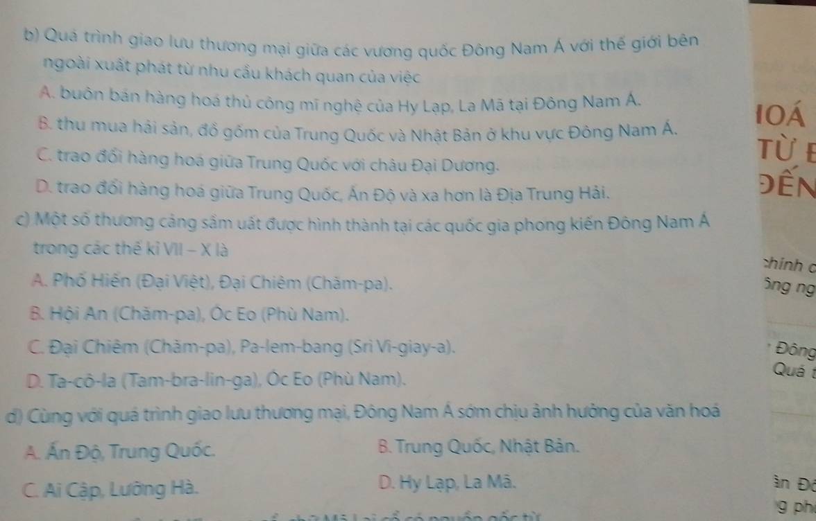 Quá trình giao lưu thương mại giữa các vương quốc Đông Nam Á với thế giới bên
ngoài xuất phát từ nhu cầu khách quan của việc
A. buôn bán hàng hoá thủ công mĩ nghệ của Hy Lạp, La Mã tại Đông Nam Á.
10Á
B. thu mua hải sản, đồ gốm của Trung Quốc và Nhật Bản ở khu vực Đông Nam Á. từ e
C. trao đổi hàng hoá giữa Trung Quốc với châu Đại Dương.
D. trao đối hàng hoá giữa Trung Quốc, Ấn Độ và xa hơn là Địa Trung Hải.
Đến
c) Một số thương cảng sầm uất được hình thành tại các quốc gia phong kiến Đông Nam Á
trong các thế kỉ VII - X là
chính c
A. Phố Hiến (Đại Việt), Đại Chiêm (Chăm-pa).
5ng ng
_
B. Hội An (Chăm-pa), Óc Eo (Phù Nam).
C. Đại Chiêm (Chăm-pa), Pa-lem-bang (Sri Vi-giay-a). Đông
D. Ta-cô-la (Tam-bra-lin-ga), Óc Eo (Phù Nam).
Quá t
d) Cùng với quá trình giao lưu thương mại, Đông Nam Á sớm chịu ảnh hưởng của văn hoá
_
A. Ấn Độ, Trung Quốc. B. Trung Quốc, Nhật Bản.
C. Ai Cập, Lưỡng Hà. D. Hy Lạp, La Mã. ần Đó
g ph