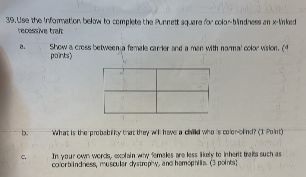 Use the information below to complete the Punnett square for color-blindness an x -linked 
recessive trait 
a. Show a cross between a female carrier and a man with normal color vision. (4 
points) 
b. What is the probability that they will have a child who is color-blind? (1 Point) 
C. In your own words, explain why females are less likely to inherit traits such as 
colorblindness, muscular dystrophy, and hemophilia. (3 points)