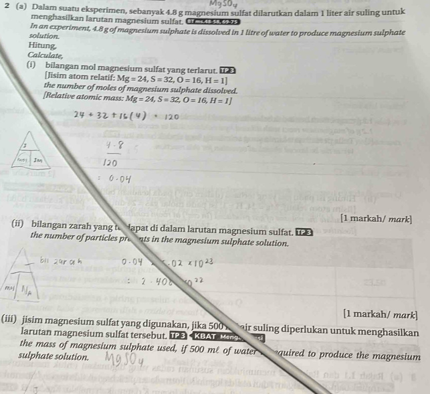 2 (a) Dalam suatu eksperimen, sebanyak 4.8 g magnesium sulfat dilarutkan dalam 1 liter air suling untuk 
menghasilkan larutan magnesium sulfat. Un 
In an experiment, 4.8 g of magnesium sulphate is dissolved in 1 litre of water to produce magnesium sulphate 
solution. 
Hitung 
Calculate, 
(i) bilangan mol magnesium sulfat yang terlarut. i 
[Jisim atom relatif: Mg=24, S=32, O=16, H=1]
the number of moles of magnesium sulphate dissolved. 
[Relative atomic mass: Mg=24, S=32, O=16, H=1]
Jm 
[1 markah/ mark] 
(ii) bilangan zarah yang to apat di dalam larutan magnesium sulfat. u 
the number of particles presnts in the magnesium sulphate solution. 
[1 markah/ mark] 
(iii) jisim magnesium sulfat yang digunakan, jika 500 air suling diperlukan untuk menghasilkan 
larutan magnesium sulfat tersebut. TP 3 < KBAT Mens 
the mass of magnesium sulphate used, if  500 mℓ of water quired to produce the magnesium 
sulphate solution.