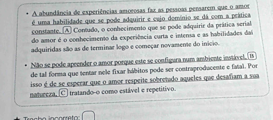 A abundância de experiências amorosas faz as pessoas pensarem que o amor
é uma habilidade que se pode adquirir e cujo domínio se dá com a prática
constante. A Contudo, o conhecimento que se pode adquirir da prática serial
do amor é o conhecimento da experiência curta e intensa e as habilidades daí
adquiridas são as de terminar logo e começar novamente do início.
Não se pode aprender o amor porque este se configura num ambiente instável, (B
de tal forma que tentar nele fixar hábitos pode ser contraproducente e fatal. Por
isso é de se esperar que o amor respeite sobretudo aqueles que desafiam a sua
natureza, C) tratando-o como estável e repetitivo.
Trecho inçorreto: