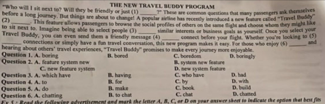 THE NEW TRAVEL BUDDY PROGRAM
"Who will I sit next to? Will they be friendly or just (1) ?" These are common questions that many passengers ask themselves
before a long journey. But things are about to change! A popular airline has recently introduced a new feature called “Travel Buddy”
(2)_ . This feature allows passengers to browse the social profiles of others on the same flight and choose whom they might like
to sit next to. Imagine being able to select people (3) _similar interests or business goals as yourself. Once you select your
Travel Buddy, you can even send them a friendly message (4) _connect before your flight. Whether you're looking to (5)
_connections or simply have a fun travel conversation, this new program makes it easy. For those who enjoy (6) _and
hearing about others’ travel experiences, “Travel Buddy” promises to make every journey more enjoyable.
Question 1. A. boring B. bored C. boredom D. boringly
Question 2. A. feature system new B. system new feature
C. new feature system D. new system feature
Question 3. A. which have B. having C. who have D. had
Question 4. A. to B. for C. by D. with
Question 5. A. do B. make C. book D. build
Question 6. A. chatting B. to chat C. chat D. chatted
Ex 5 : Read the following advertisement and mark the letter A, B, C, or D on your answer sheet to indicate the option that best fits