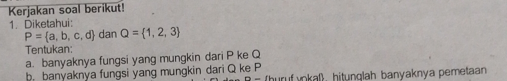 Kerjakan soal berikut! 
1. Diketahui:
P= a,b,c,d dan Q= 1,2,3
Tentukan: 
a. banyaknya fungsi yang mungkin dari P ke Q
b. banyaknya fungsi yang mungkin dari Q ke P
- (huruf vokal) hitunglah banyaknya pemetaan