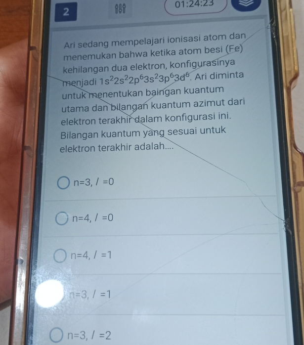 01:24:23 
2
Ari sedang mempelajari ionisasi atom dan
menemukan bahwa ketika atom besi (Fe)
kehilangan dua elektron, konfigurasinya
menjadi 1s^22s^22p^63s^23p^63d^6 Ari diminta
untuk menentukan baingan kuantum
utama dan bilangan kuantum azimut dari
elektron terakhir dalam konfigurasi ini.
Bilangan kuantum yang sesuai untuk
elektron terakhir adalah....
n=3, l=0
n=4, /=0
n=4, l=1
n=3, l=1
n=3, /=2