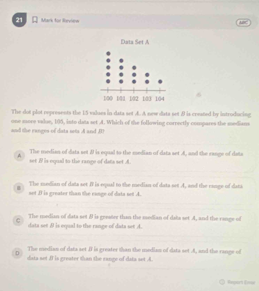 for Review ABC
The dot plot represents the 15 values in data set A. A new data set B is created by introducing
one more value, 105, into data set A. Which of the following correctly compares the medians
and the ranges of data sets A and B?
A The median of data set B is equal to the median of data set A, and the range of data
set B is equal to the range of data set A.
B The median of data set B is equal to the median of data set A, and the range of datá
set B is greater than the range of data set A.
C The median of data set B is greater than the median of data set A, and the range of
data set B is equal to the range of data set A.
D The median of data set B is greater than the median of data set A, and the range of
data set B is greater than the range of data set A.
Report Ene