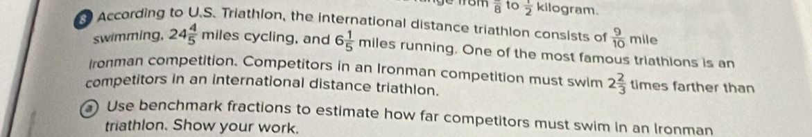 overline 8 to  1/2 kil ogram. 
According to U.S. Triathion, the international distance triathlon consists of  9/10 mile
swimming, 24 4/5 milesc ycling, and 6 1/5 miles running. One of the most famous triathions is an 
Ironman competition. Competitors in an Ironman competition must swim 2 2/3 timesfa rther than 
competitors in an international distance triathlon. 
) Use benchmark fractions to estimate how far competitors must swim in an Ironman 
triathlon. Show your work.