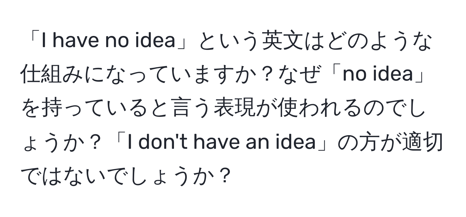 「I have no idea」という英文はどのような仕組みになっていますか？なぜ「no idea」を持っていると言う表現が使われるのでしょうか？「I don't have an idea」の方が適切ではないでしょうか？