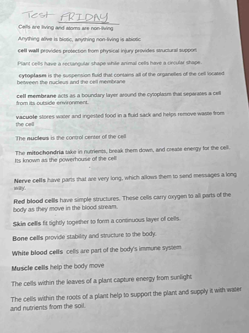 Cells are living and atoms are non-living
Anything alive is biotic, anything non-living is abiotic
cell wall provides protection from physical injury provides structural support
Plant cells have a rectangular shape while animal cells have a circular shape.
cytoplasm is the suspension fluid that contains all of the organelles of the cell located
between the nucleus and the cell membrane
cell membrane acts as a boundary layer around the cytoplasm that separates a cell
from its outside environment.
vacuole stores water and ingested food in a fluid sack and helps remove waste from
the cell
The nucIeus is the control center of the cell
The mitochondria take in nutrients, break them down, and create energy for the cell.
Its known as the powerhouse of the cell
Nerve cells have parts that are very long, which allows them to send messages a long
way.
Red blood cells have simple structures. These cells carry oxygen to all parts of the
body as they move in the blood stream.
Skin cells fit tightly together to form a continuous layer of cells.
Bone cells provide stability and structure to the body.
White blood cells cells are part of the body's immune system
Muscle cells help the body move
The cells within the leaves of a plant capture energy from sunlight
The cells within the roots of a plant help to support the plant and supply it with water
and nutrients from the soil.