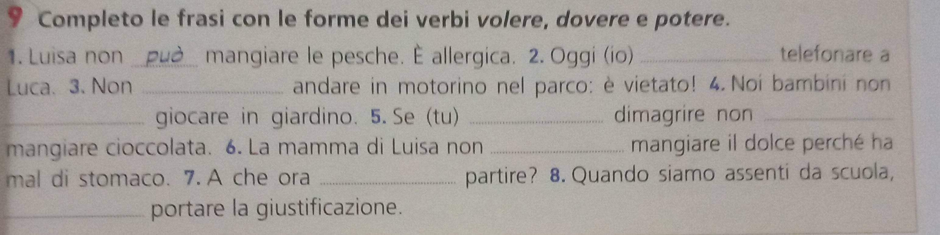 Completo le frasi con le forme dei verbi volere, dovere e potere. 
1. Luisa non _mangiare le pesche. È allergica. 2. Oggi (io) _telefonare a 
Luca. 3. Non _andare in motorino nel parco: è vietato! 4. Noi bambini non 
_giocare in giardino. 5. Se (tu) _dimagrire non_ 
mangiare cioccolata. 6. La mamma di Luisa non _mangiare il dolce perché ha 
mal di stomaco. 7. A che ora _partire? 8. Quando siamo assenti da scuola, 
_portare la giustificazione.