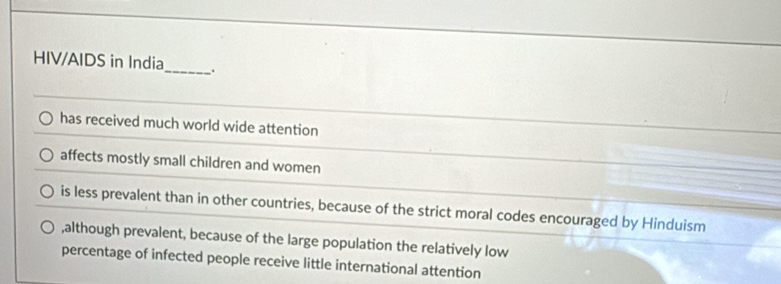 HIV/AIDS in India_ .
has received much world wide attention
affects mostly small children and women
is less prevalent than in other countries, because of the strict moral codes encouraged by Hinduism
,although prevalent, because of the large population the relatively low
percentage of infected people receive little international attention