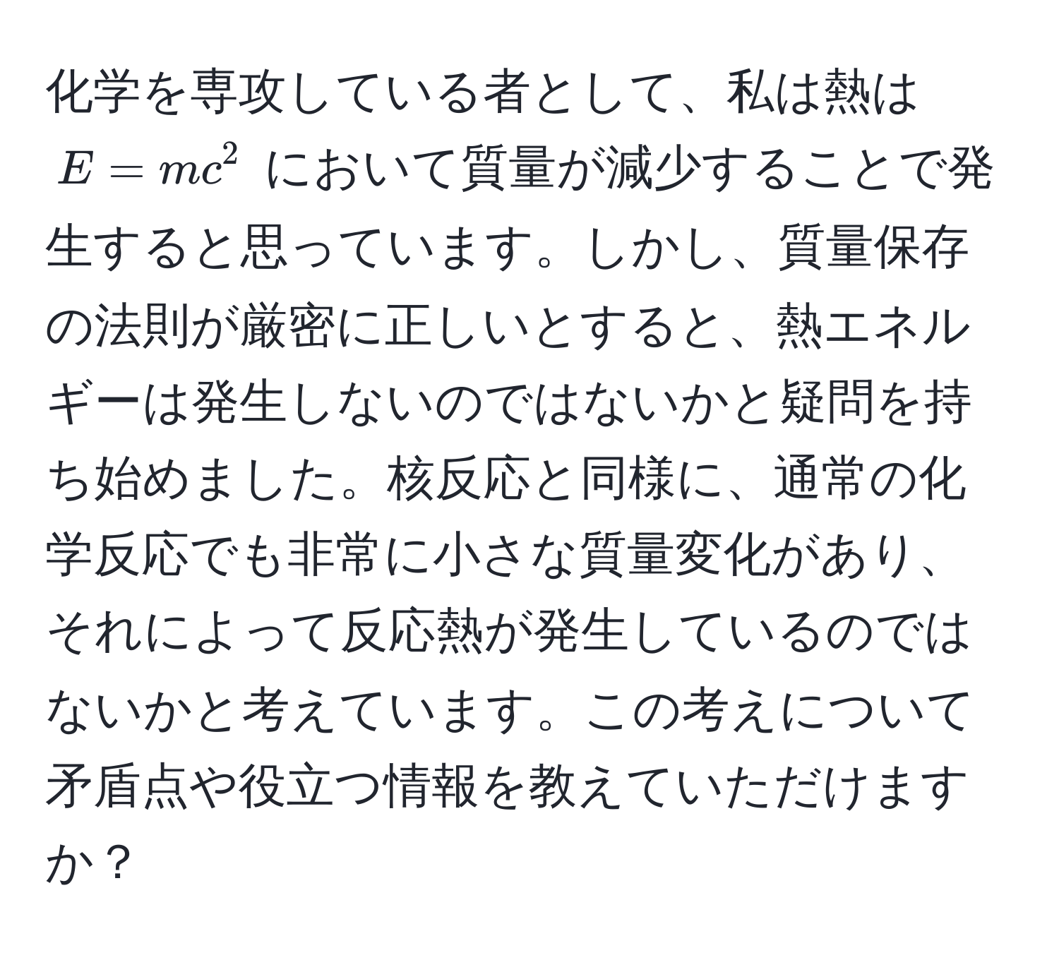 化学を専攻している者として、私は熱は $E=mc^2$ において質量が減少することで発生すると思っています。しかし、質量保存の法則が厳密に正しいとすると、熱エネルギーは発生しないのではないかと疑問を持ち始めました。核反応と同様に、通常の化学反応でも非常に小さな質量変化があり、それによって反応熱が発生しているのではないかと考えています。この考えについて矛盾点や役立つ情報を教えていただけますか？