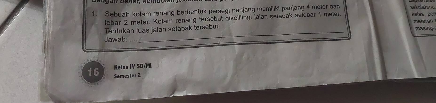 Bengan benar, Kemudlan j 
1. Sebuah kolam renang berbentuk persegi panjang memiliki panjang 4 meter dan sekolahmu 
lebar 2 meter. Kolam renang tersebut dikelilingi jalan setapak selebar 1 meter. 
kelas, pen 
meteran 
Tentukan luas jalan setapak tersebut! 
masing-r 
Jawab:_ 
Kelas IV SD/MI 
16 Semester 2