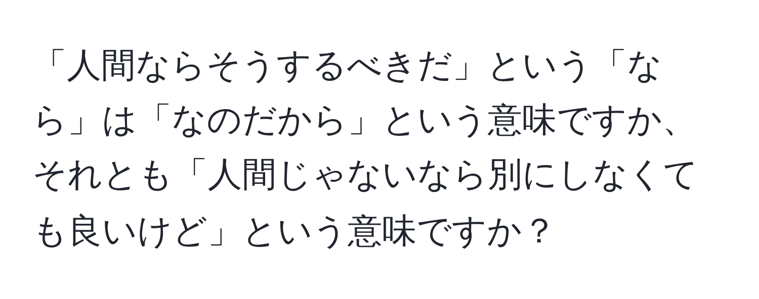 「人間ならそうするべきだ」という「なら」は「なのだから」という意味ですか、それとも「人間じゃないなら別にしなくても良いけど」という意味ですか？