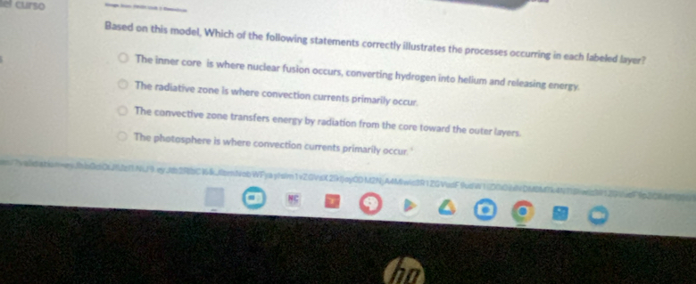 lel curso
Based on this model, Which of the following statements correctly illustrates the processes occurring in each labeled layer?
The inner core is where nuclear fusion occurs, converting hydrogen into helium and releasing energy.
The radiative zone is where convection currents primarily occur.
The convective zone transfers energy by radiation from the core toward the outer layers.
The photosphere is where convection currents primarily occur.'
e OL JUz Y1 NW 9 ey .Jb 2R|bCW 4k. fbmNob WFya yl sim1 vZ.GV s