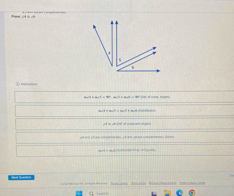 and 20 are complementary.
Prove: ∠ 4≌ ∠ 6
4
5
6
Instructions
m∠ 4+m∠ 5=90°, m∠ 5+m∠ 6=90° (Def. of comp. angles)
m∠ 4+m∠ 5=m∠ 5+m∠ 6 (Substitution)
∠ 4≌ ∠ 6 Def. of congruent angles
∠ 4 and ∠ 5 are complementary. ∠ 5 and ∠ 6 are complementary. (Given)
m∠ 4=m∠ 6 (Subtraction Prop. of Equalit 
Next Question Do
# 2024 McGraw H.ll. All Rights Reserved Privacy Center Terms of Use Minimum Regu rements Platform Status Center
Search