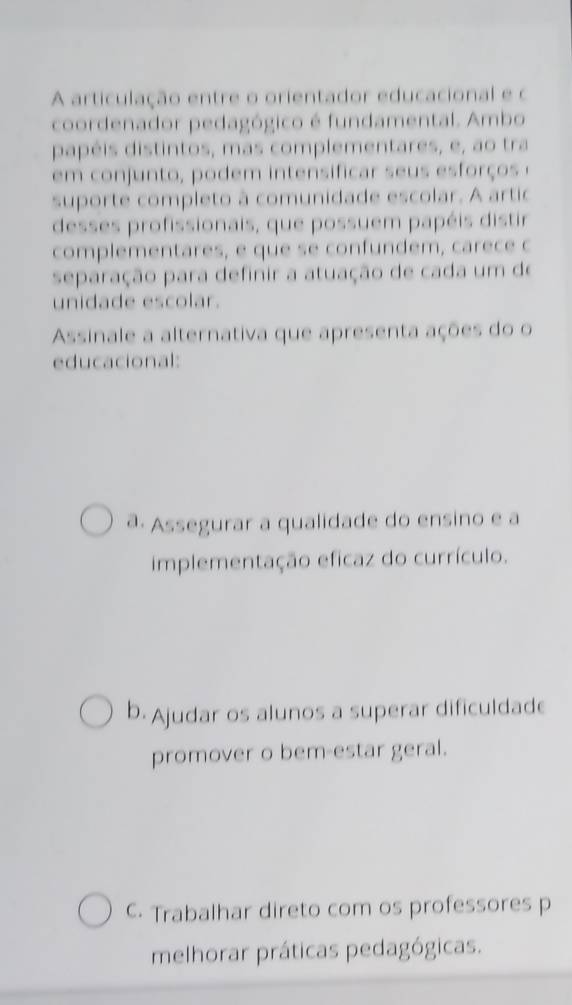 A articulação entre o orientador educacional e o
coordenador pedagógico é fundamental. Ambo
papéis distintos, mas complementares, e, ao tra
em conjunto, podem intensificar seus esforços 
suporte completo à comunidade escolar. A artic
desses profissionais, que possuem papéis distir
complementares, e que se confundem, carece c
separação para definir a atuação de cada um de
unidade escolar.
Assinale a alternativa que apresenta ações do o
educacional:
ª. Assegurar a qualidade do ensino e a
implementação eficaz do currículo.
b. Ajudar os alunos a superar dificuldade
promover o bem-estar geral.
C. Trabalhar direto com os professores p
melhorar práticas pedagógicas.