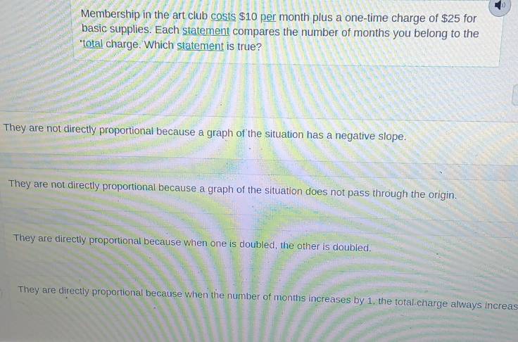 Membership in the art club costs $10 per month plus a one-time charge of $25 for
basic supplies. Each statement compares the number of months you belong to the
'total charge. Which statement is true?
They are not directly proportional because a graph of the situation has a negative slope.
They are not directly proportional because a graph of the situation does not pass through the origin.
They are directly proportional because when one is doubled, the other is doubled.
They are directly proportional because when the number of months increases by 1, the total charge always increas