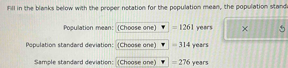 Fill in the blanks below with the proper notation for the population mean, the population standa 
Population mean: (Choose one) =1261 years × 
Population standard deviation: (Choose one) =314 years
Sample standard deviation: (Choose one) =276 years