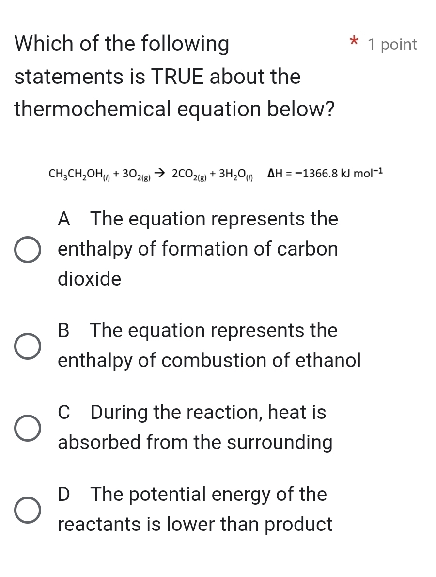 Which of the following 1 point
statements is TRUE about the
thermochemical equation below?
CH_3CH_2OH_(l)+3O_2(g)to 2CO_2(g)+3H_2O_(l)△ H=-1366.8kJmol^(-1)
A The equation represents the
enthalpy of formation of carbon
dioxide
B The equation represents the
enthalpy of combustion of ethanol
C During the reaction, heat is
absorbed from the surrounding
D The potential energy of the
reactants is lower than product