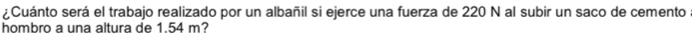 ¿Cuánto será el trabajo realizado por un albañil si ejerce una fuerza de 220 N al subir un saco de cemento . 
hombro a una altura de 1.54 m?