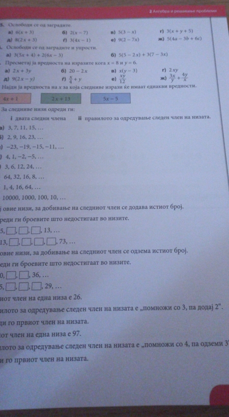 Anretiga a pesαnais e rpoñncua
5. Oεлобοдι се οд зarpaдire
a 6(x+3) 6) 2(x-7) n) 5(3-x) r) 3(x+y+5)
A) 8(2x+3) f) 3(4x-1) e) 9(2-7x) 5(4a-3b+6c)
Ослоболи се од заграднте и уирости.
a) 3(5x+4)+2(6x-3) 6) 5(5-2x)+3(7-3x)
Пресметаі іа вредноста на изразнτе кога x=8 y=6.
a) 2x+3y 6) 20-2x B) x(y-3) r) 2xy
A) 9(2x-y) r)  x/4 +y e)  xy/12  *)  3x/y + 4y/x 
Наідн іа вредноста на х за коіа следниве изрази ке имаат еднакви вредности.
4x+1 2x+13 5x-5
3а следниве низи одреди ги:
 дваτа следни члена ⅱ лравилото за олредува⒖е следен член на низата.
a) 3, 7, 11, 15, …
5) 2, 9, 16, 23,…
) -23, -19, -15, -11,...
) 4,1, -2, -5,…
3, 6, 12, 24, …
64, 32, 16, 8, …
1, 4, 16, 64, …
10000, 1000, 100, 10,…
ⅰ овие низи, за добиване на следниот член се додава истиοτ броj.
реди ги броевите цто недостигааτ во низите.
5,□,□,□,13,...
13,□,□,□,□,73,...
овие низи, за добиване на следниот член се одзема истиοτ броj.
еди ги броевите цΤо недостигааτ во низите.
0, □, □, 36,…
5, □, □, □, 29, ...
μоτ член на една низа е 26.
млοτо за одредуване следен член на низата е „πомножи со 3, па додаі 2^(alpha).
ιи гΟ πрвиΟт член на низата.
от член на една низа е 97.
πлοτо за одредуване следен член на низаτа е „помножи со 4, па одземи 3
и гΟ првиот член на низата.