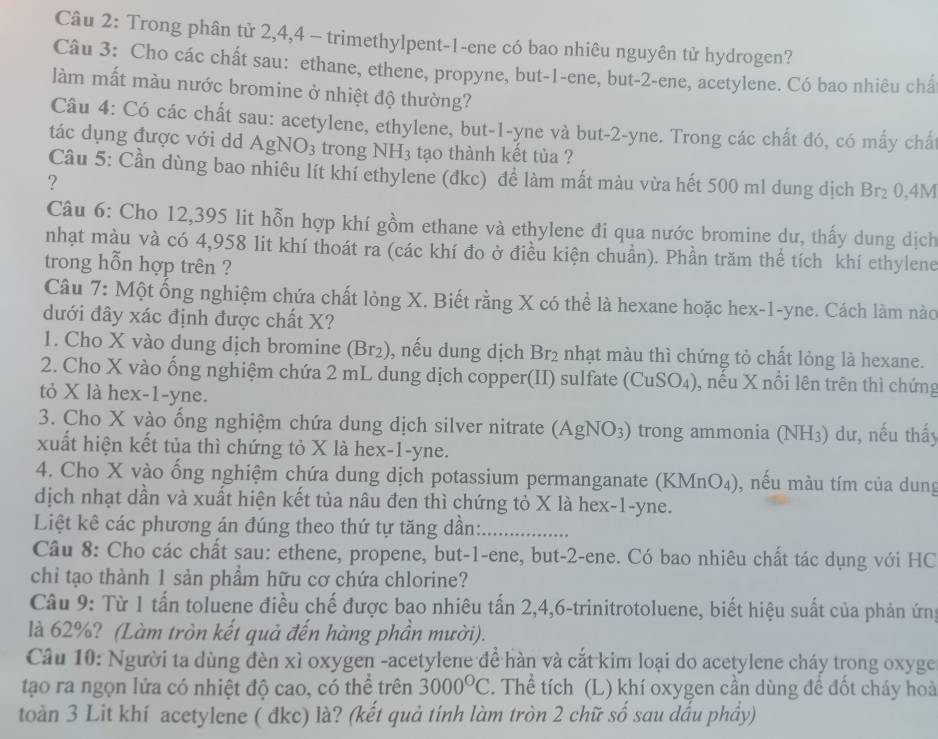 Trong phân tử 2,4,4 - trimethylpent-1-ene có bao nhiêu nguyên tử hydrogen?
Câu 3: Cho các chất sau: ethane, ethene, propyne, but-1-ene, but-2-ene, acetylene. Có bao nhiêu châ
làm mất màu nước bromine ở nhiệt độ thường?
Câu 4: Có các chất sau: acetylene, ethylene, but-1-yne và but-2-yne. Trong các chất đó, có mấy chất
tác dụng được với dd A gNO_3 trong NH_3 tạo thành kết tùa ?
Câu 5: Cần dùng bao nhiêu lít khí ethylene (đkc) đề làm mất màu vừa hết 500 ml dung dịch Br_2 0,4M
?
Câu 6: Cho 12,395 lit hỗn hợp khí gồm ethane và ethylene đi qua nước bromine dư, thấy dung dịch
nhạt màu và có 4,958 lit khí thoát ra (các khí đo ở điều kiện chuẩn). Phần trăm thể tích khí ethylene
trong hỗn hợp trên ?
Câu 7: Một ống nghiệm chứa chất lỏng X. Biết rằng X có thể là hexane hoặc hex-1-yne. Cách làm nào
đưới đây xác định được chất X?
1. Cho X vào dung dịch bromine (Br₂), nếu dung dịch Br_2 nhạt màu thì chứng tỏ chất lỏng là hexane.
2. Cho X vào ống nghiệm chứa 2 mL dung dịch copper(II) sulfate (CuSO_4) , nếu X nổi lên trên thì chứng
tỏ X là hex-1-yne.
3. Cho X vào ống nghiệm chứa dung dịch silver nitrate (AgNO_3) trong ammonia (NH_3) dư, nếu thấy
xuất hiện kết tủa thì chứng tỏ X là hex-1-yne.
4. Cho X vào ổng nghiệm chứa dung dịch potassium permanganate (KMnO_4) , nếu màu tím của dung
dịch nhạt dần và xuất hiện kết tủa nâu đen thì chứng tỏ X là hex-1-yne.
Liệt kê các phương án đúng theo thứ tự tăng dần:
Câu 8: Cho các chất sau: ethene, propene, but-1-ene, but-2-ene. Có bao nhiêu chất tác dụng với HC
chỉ tạo thành 1 sản phẩm hữu cơ chứa chlorine?
Câu 9: Từ 1 tấn toluene điều chế được bao nhiêu tấn 2,4,6-trinitrotoluene, biết hiệu suất của phản ứng
là 62%? (Làm tròn kết quả đến hàng phần mười).
Câu 10: Người ta dùng đèn xì oxygen -acetylene để hàn và cắt kim loại do acetylene cháy trong oxyge
tạo ra ngọn lửa có nhiệt độ cao, có thể trên 3000^OC 2. Thể tích (L) khí oxygen cần dùng đề đốt cháy hoà
toàn 3 Lit khí acetylene ( đkc) là? (kết quả tính làm tròn 2 chữ số sau dấu phầy)