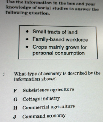 Use the information in the box and your
knowledge of social studies to answer the
following question.
Small tracts of land
Family-based workforce
Crops mainly grown for
personal consumption
: What type of economy is described by the
information above?
F Subsistence agriculture
G Cottage industry
H Commercial agriculture
J Command economy