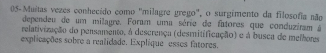 05-Muitas vezes conhecido como "milagre grego", o surgimento da filosofia não 
dependeu de um milagre. Foram uma série de fatores que conduziram à 
relativização do pensamento, à descrença (desmitificação) e à busca de melhores 
explicações sobre a realidade. Explique esses fatores.