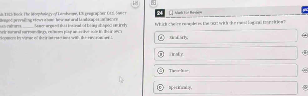 is 1925 book The Morphology of Landscape, US geographer Carl Sauer 24 Mark for Review
llenged prevailing views about how natural landscapes influence
an cultures. _Sauer argued that instead of being shaped entirely Which choice completes the text with the most logical transition?
heir natural surroundings, cultures play an active role in their own
A
elopment by virtue of their interactions with the environment. A Similarly,
Finally,
a
Therefore,
D) Specifically,